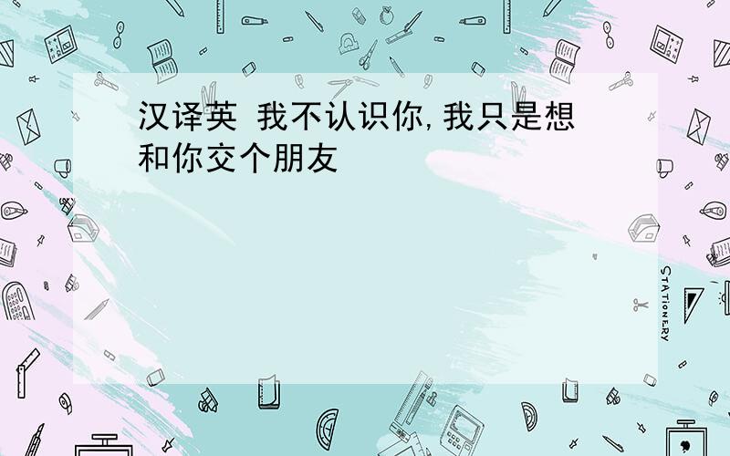 汉译英 我不认识你,我只是想和你交个朋友