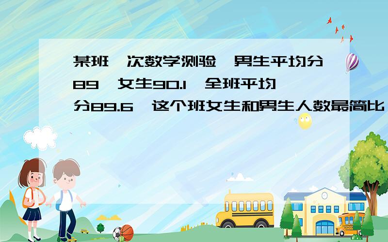 某班一次数学测验,男生平均分89,女生90.1,全班平均分89.6,这个班女生和男生人数最简比（ )某班一次数学测验,男生平均分89,女生90.1,全班平均分89.6,这个班女生和男生人数最简比（ )