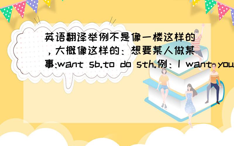 英语翻译举例不是像一楼这样的，大概像这样的：想要某人做某事:want sb.to do sth.例：I want you help me.特殊疑问句式：疑问词+be动词（情态动词或助动词）+事物，例：where are you from?