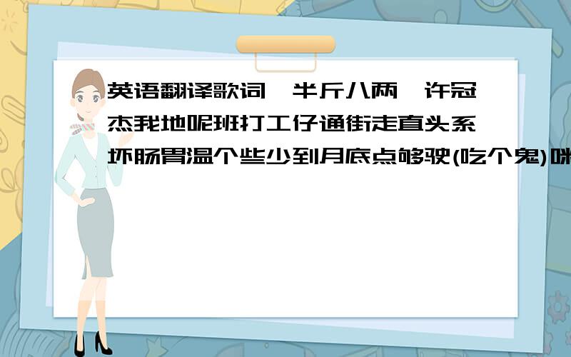 英语翻译歌词《半斤八两》许冠杰我地呢班打工仔通街走直头系坏肠胃温个些少到月底点够驶(吃个鬼)咪话无乜所谓最弊波士郁的发威(癫过鸡)一咪系处系唔系就乱黎吠哎亲加薪块面拿起恶睇