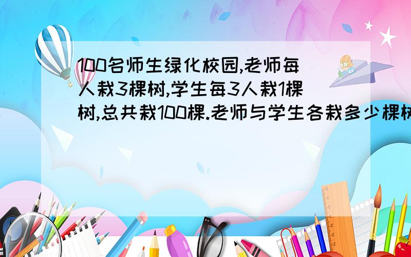 100名师生绿化校园,老师每人栽3棵树,学生每3人栽1棵树,总共栽100棵.老师与学生各栽多少棵树?答案我是知道的,只是不想用方程解,也不想用3个学生换一个老师的奥数方法