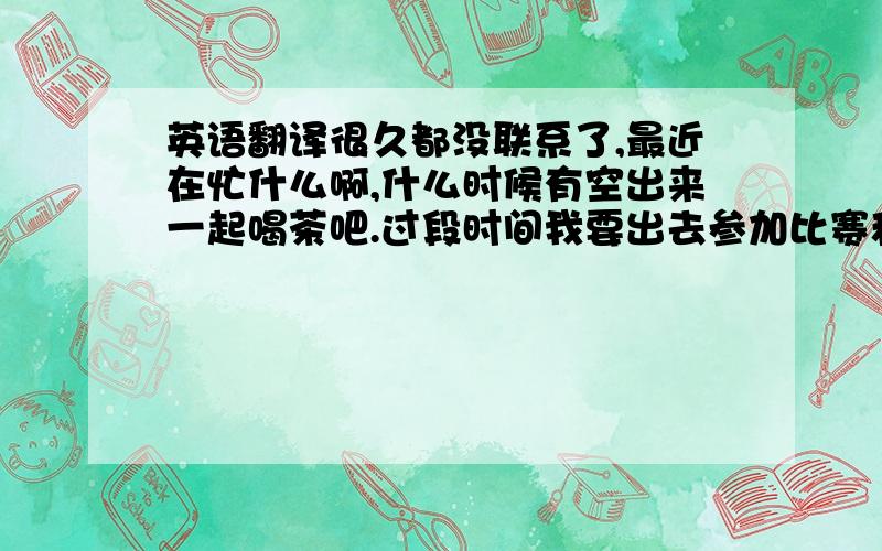 英语翻译很久都没联系了,最近在忙什么啊,什么时候有空出来一起喝茶吧.过段时间我要出去参加比赛和去新加坡跟进我转学的手续.你也这么忙我怕到时候见面的机会更少了.