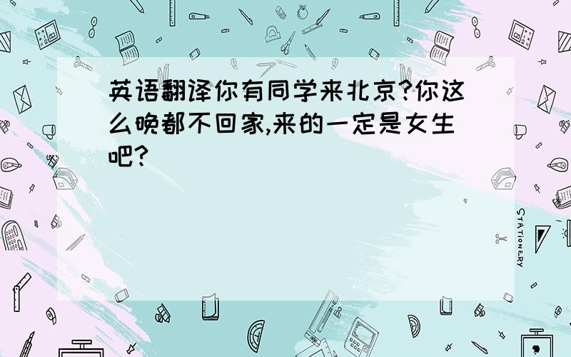 英语翻译你有同学来北京?你这么晚都不回家,来的一定是女生吧?