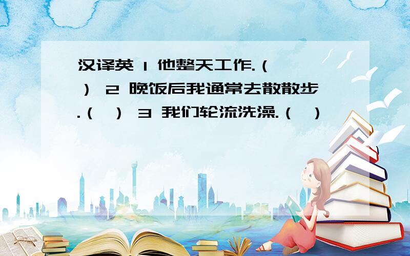 汉译英 1 他整天工作.（ ） 2 晚饭后我通常去散散步.（ ） 3 我们轮流洗澡.（ ）