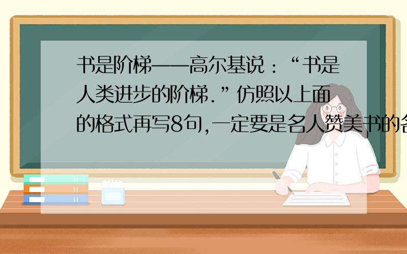 书是阶梯——高尔基说：“书是人类进步的阶梯.”仿照以上面的格式再写8句,一定要是名人赞美书的名言.