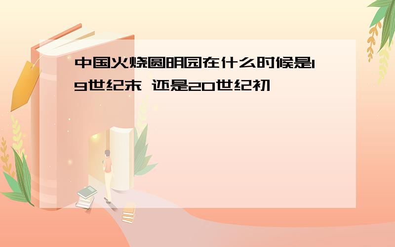 中国火烧圆明园在什么时候是19世纪末 还是20世纪初