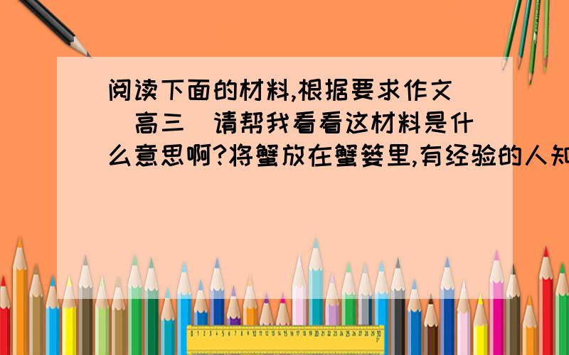 阅读下面的材料,根据要求作文（高三）请帮我看看这材料是什么意思啊?将蟹放在蟹篓里,有经验的人知道蟹篓可以不盖,因为要是有蟹爬出来,别的蟹就会把它钳住,结果谁也跑不掉.对上面的材