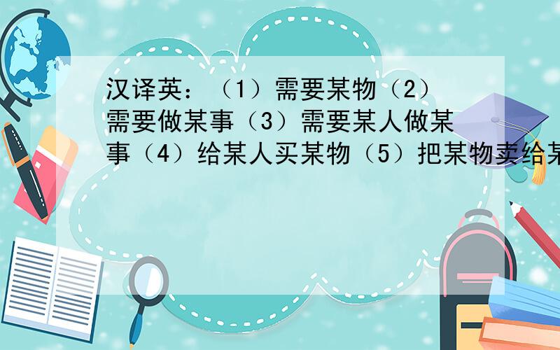 汉译英：（1）需要某物（2）需要做某事（3）需要某人做某事（4）给某人买某物（5）把某物卖给某人（5）来某地（6）和某人玩.（7）上数学课