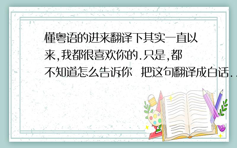 懂粤语的进来翻译下其实一直以来,我都很喜欢你的.只是,都不知道怎么告诉你  把这句翻译成白话...谢谢了翻译成粤语啊。   要把字改了，念起来跟白话一样的 那种