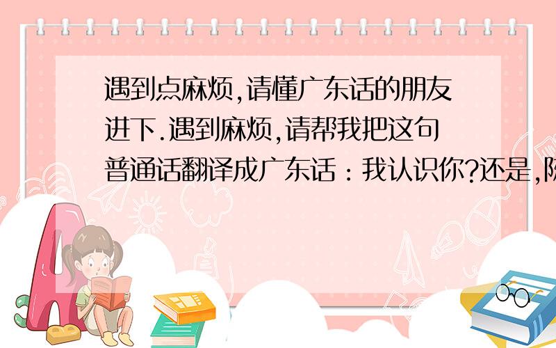 遇到点麻烦,请懂广东话的朋友进下.遇到麻烦,请帮我把这句普通话翻译成广东话：我认识你?还是,陈伟是谁?你说话怎么乱78糟的.事情很乱,讲不清楚.只要帮我翻下就给分.