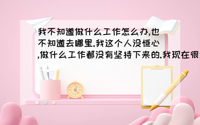 我不知道做什么工作怎么办,也不知道去哪里.我这个人没恒心,做什么工作都没有坚持下来的.我现在很迷茫,反正是不能在家了,我不知道该去大理还是北京.去北京是去一个编剧那里给她当助理