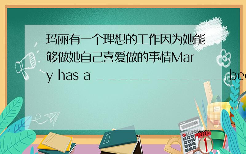 玛丽有一个理想的工作因为她能够做她自己喜爱做的事情Mary has a _____ ______ because she can do what she loves_____ ______.用英语翻译Mary has a _____ ______ because she can do what she loves_____ ______.用英语翻译玛