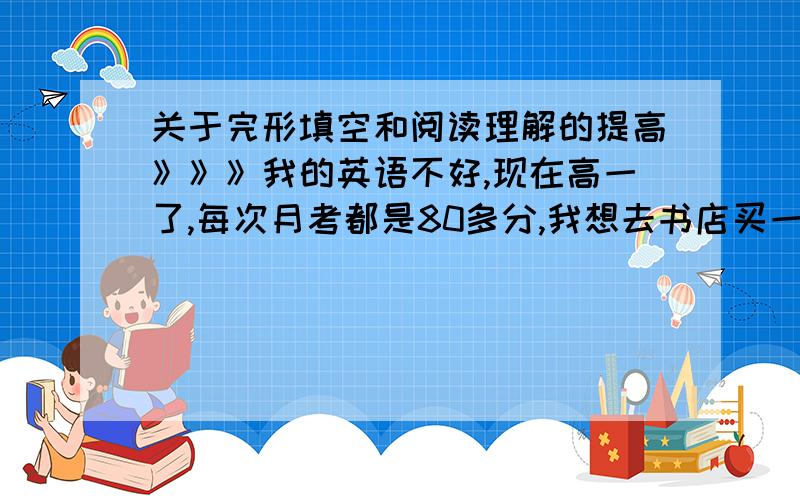 关于完形填空和阅读理解的提高》》》我的英语不好,现在高一了,每次月考都是80多分,我想去书店买一些强化提高完型填空和阅读理解的书来每天坚持训练,以提高我的词汇量,可是当我到了书