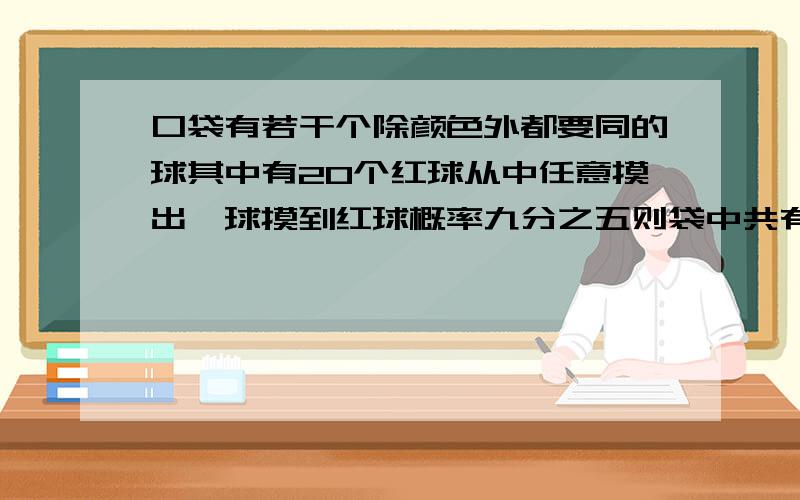 口袋有若干个除颜色外都要同的球其中有20个红球从中任意摸出一球摸到红球概率九分之五则袋中共有多少球这个题我个人认为是个挺简单的 但是我算出来的答案是36个 而答案是45个 所以请