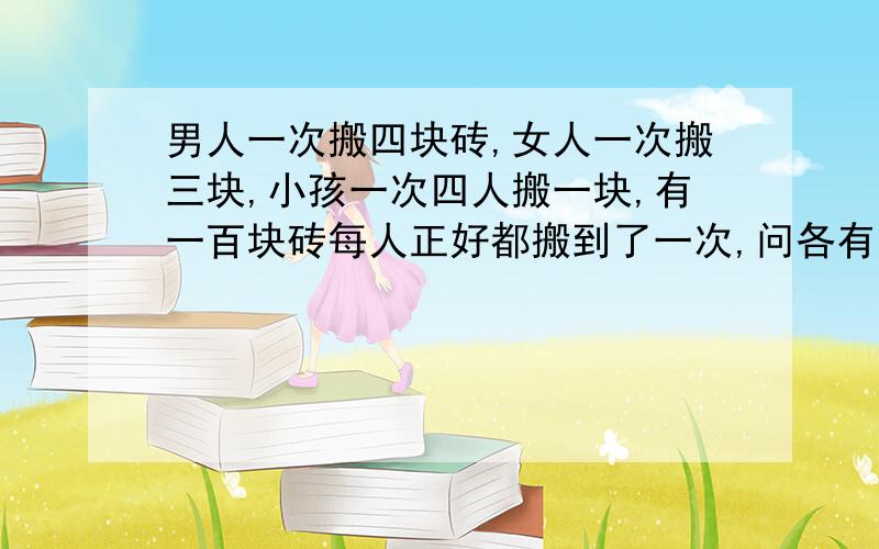 男人一次搬四块砖,女人一次搬三块,小孩一次四人搬一块,有一百块砖每人正好都搬到了一次,问各有多少人请说明计算过程或公式还有一个条件：总人数是100人。