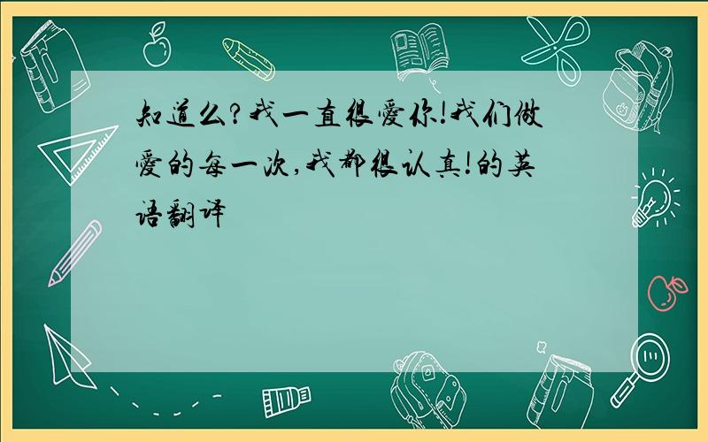 知道么?我一直很爱你!我们做爱的每一次,我都很认真!的英语翻译