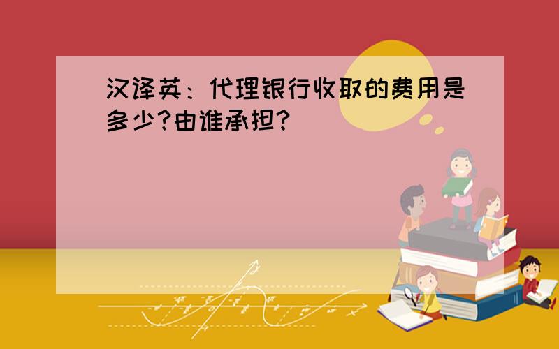 汉译英：代理银行收取的费用是多少?由谁承担?