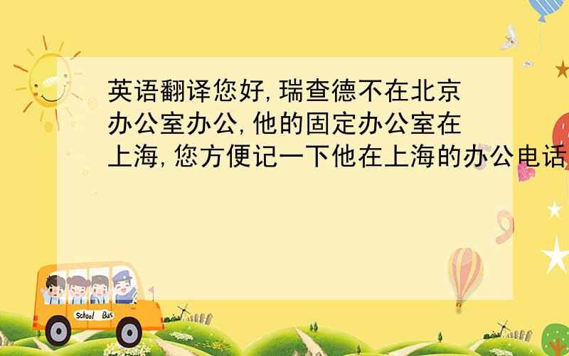 英语翻译您好,瑞查德不在北京办公室办公,他的固定办公室在上海,您方便记一下他在上海的办公电话吗?