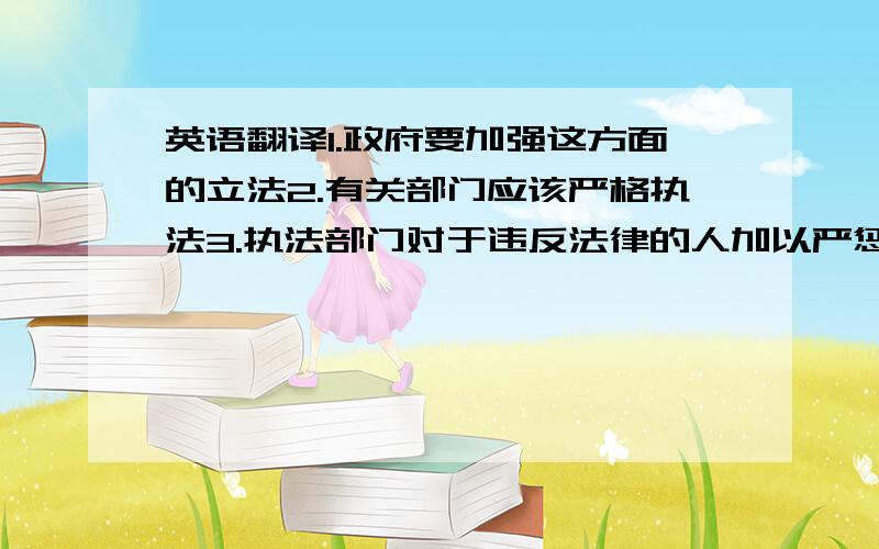 英语翻译1.政府要加强这方面的立法2.有关部门应该严格执法3.执法部门对于违反法律的人加以严惩不用严格按照我说的翻译,大概就是这么个意思大家懂得~最好简练简单明了,用词尽量不要用