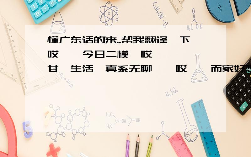 懂广东话的来..帮我翻译一下哎…  今日二模  哎…  甘噶生活  真系无聊…  哎…  而家好想训  想训米训喽  哎…  下午考英语  鬼识鸡肠啦