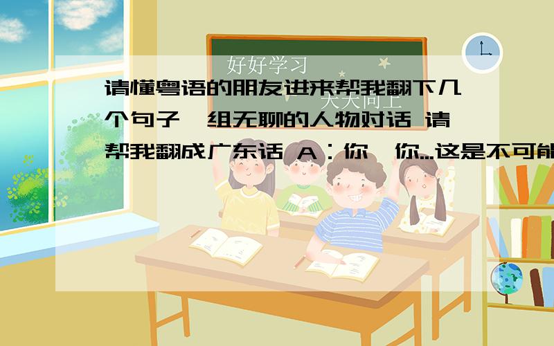 请懂粤语的朋友进来帮我翻下几个句子一组无聊的人物对话 请帮我翻成广东话 A：你,你...这是不可能的!我一定在做梦!B：这样的梦,有几人能做到呢?A：手指还是热的呢!B：没什么,他叫我来看