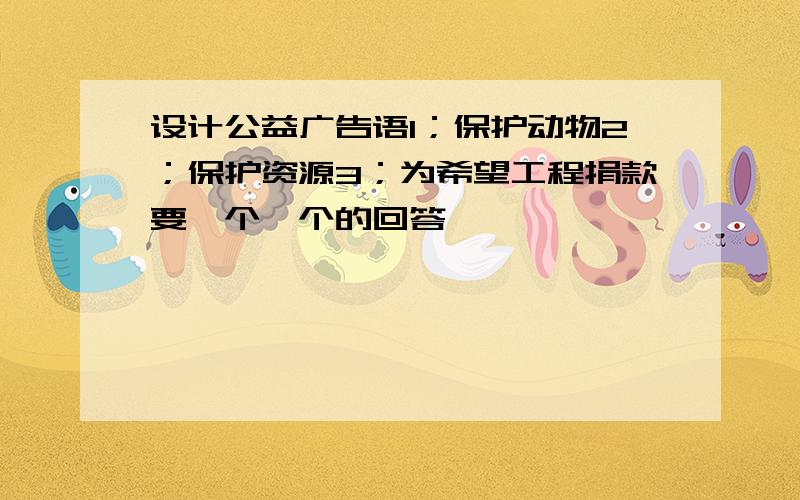 设计公益广告语1；保护动物2；保护资源3；为希望工程捐款要一个一个的回答