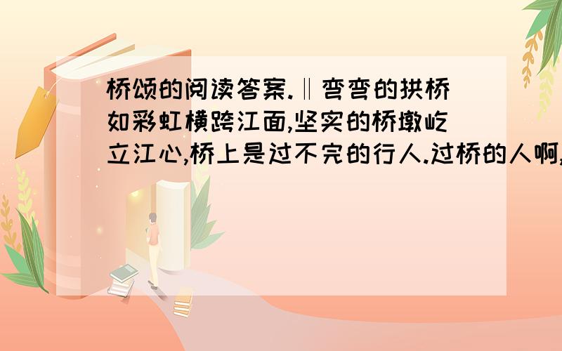 桥颂的阅读答案.‖弯弯的拱桥如彩虹横跨江面,坚实的桥墩屹立江心,桥上是过不完的行人.过桥的人啊,成千上万,有谁注意过这普通的拱桥?然而,桥是值得赞美的.我要赞美这平凡的桥.‖‖我赞