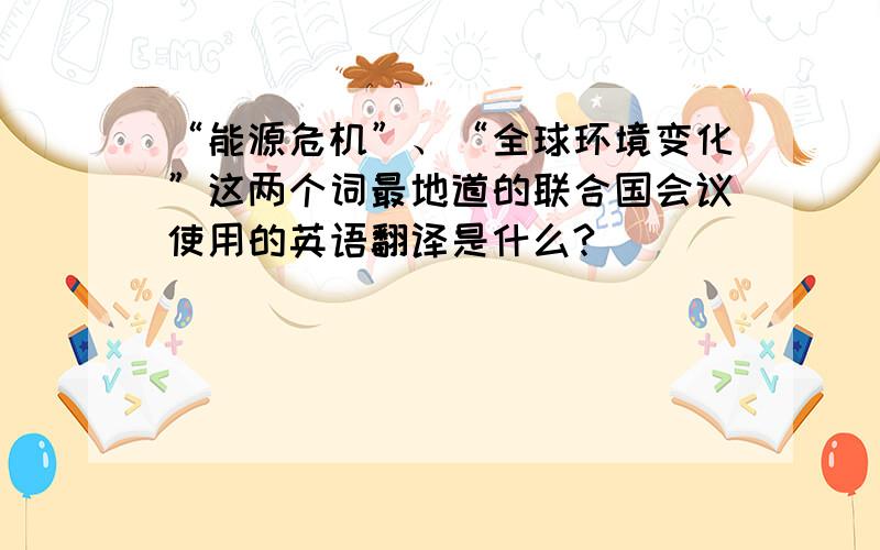 “能源危机”、“全球环境变化”这两个词最地道的联合国会议使用的英语翻译是什么?