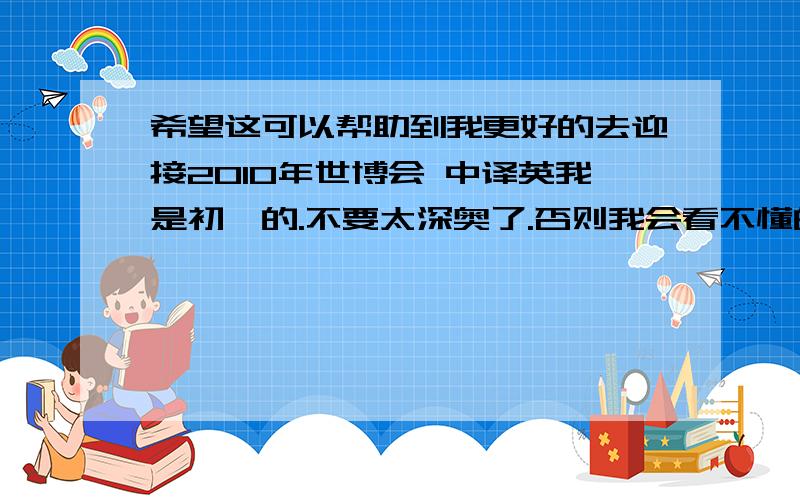 希望这可以帮助到我更好的去迎接2010年世博会 中译英我是初一的.不要太深奥了.否则我会看不懂的.要快的~~~非常感谢