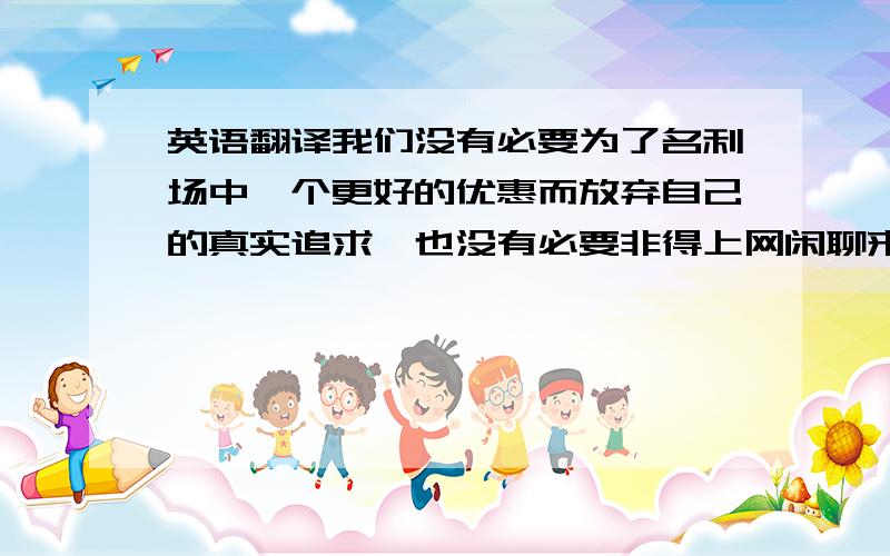 英语翻译我们没有必要为了名利场中一个更好的优惠而放弃自己的真实追求,也没有必要非得上网闲聊来打发时间,其实,看看书挺好的.你并没有必要为了一份薪水更高的工作放弃自己的真实所