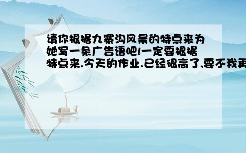 请你根据九寨沟风景的特点来为她写一条广告语吧!一定要根据特点来.今天的作业.已经很高了,要不我再加?随便一句都行!