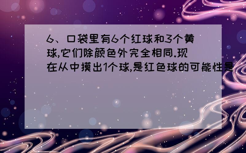 6、口袋里有6个红球和3个黄球,它们除颜色外完全相同.现在从中摸出1个球,是红色球的可能性是（ ）.