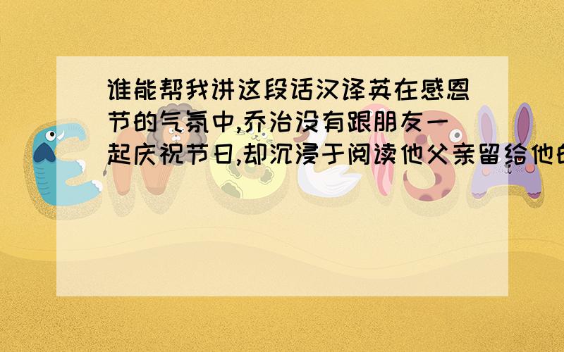 谁能帮我讲这段话汉译英在感恩节的气氛中,乔治没有跟朋友一起庆祝节日,却沉浸于阅读他父亲留给他的日记.他的父亲在连续量词完成环球旅行后在海上去世.这份日记使他回忆起自己与父亲