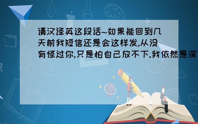 请汉译英这段话~如果能回到几天前我短信还是会这样发,从没有怪过你,只是怕自己放不下.我依然是深深的爱着你,不见面只想让你过的更加开心.圣诞快乐