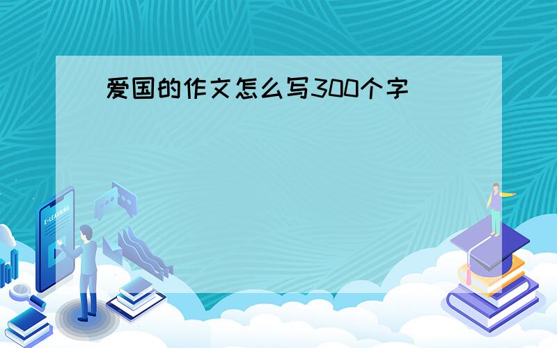 爱国的作文怎么写300个字