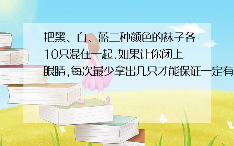 把黑、白、蓝三种颜色的袜子各10只混在一起.如果让你闭上眼睛,每次最少拿出几只才能保证一定有一双同色记住只和双表达的意思不同的袜子？如果要保证有两双同色袜子呢？