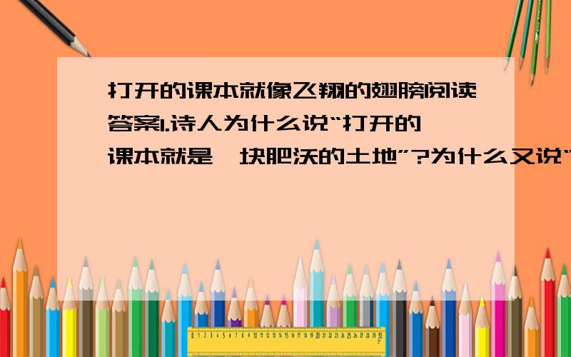 打开的课本就像飞翔的翅膀阅读答案1.诗人为什么说“打开的课本就是一块肥沃的土地”?为什么又说“打开的课本就是一双展开的翅膀”?仅仅是因为形状相似吗?2.诵读这首诗时,字里行间流