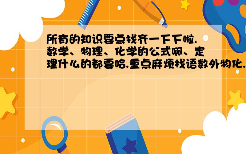 所有的知识要点找齐一下下啦.数学、物理、化学的公式啊、定理什么的都要哈.重点麻烦找语数外物化.马上要中考了,我很紧张啦,怕考不上啊,得赶紧复习咯.越详细越好得分越高咯.好的再加