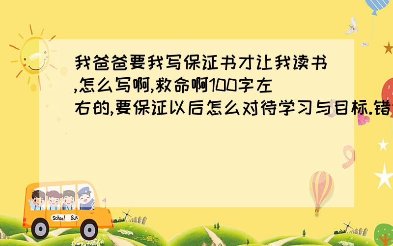 我爸爸要我写保证书才让我读书,怎么写啊,救命啊100字左右的,要保证以后怎么对待学习与目标.错误就是对待学习的态度不够积极!