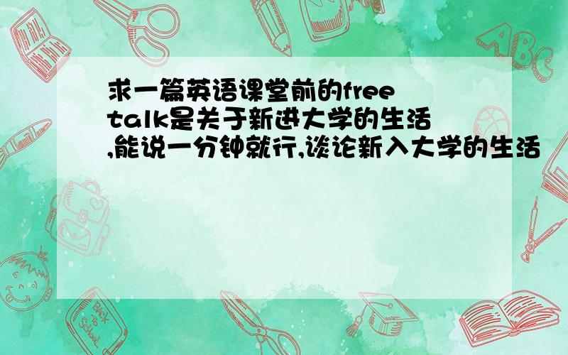 求一篇英语课堂前的free talk是关于新进大学的生活,能说一分钟就行,谈论新入大学的生活