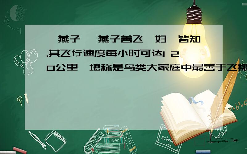 《燕子》 燕子善飞,妇孺皆知.其飞行速度每小时可达1 20公里,堪称是鸟类大家庭中最善于飞翔的成员之-二,燕子又具有高超的飞行特技：它们一会儿像箭一样贴墙飞行,-．会儿又垂直地直冲云