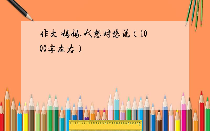 作文 妈妈,我想对您说（1000字左右）