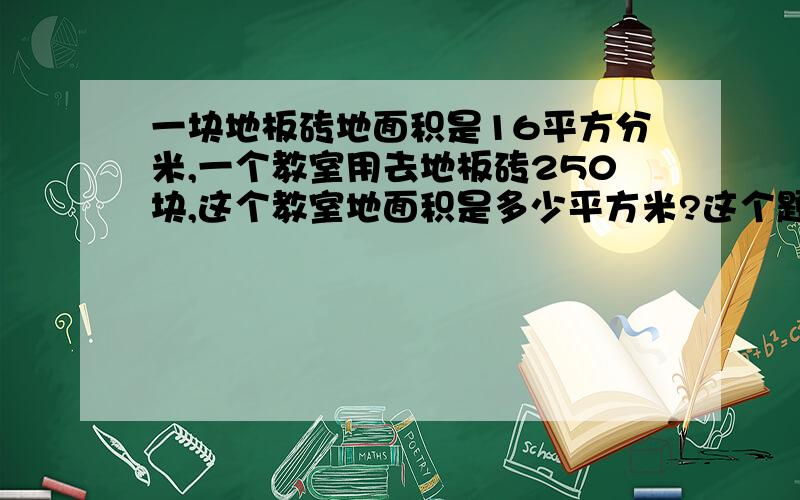 一块地板砖地面积是16平方分米,一个教室用去地板砖250块,这个教室地面积是多少平方米?这个题怎么做,我不会.