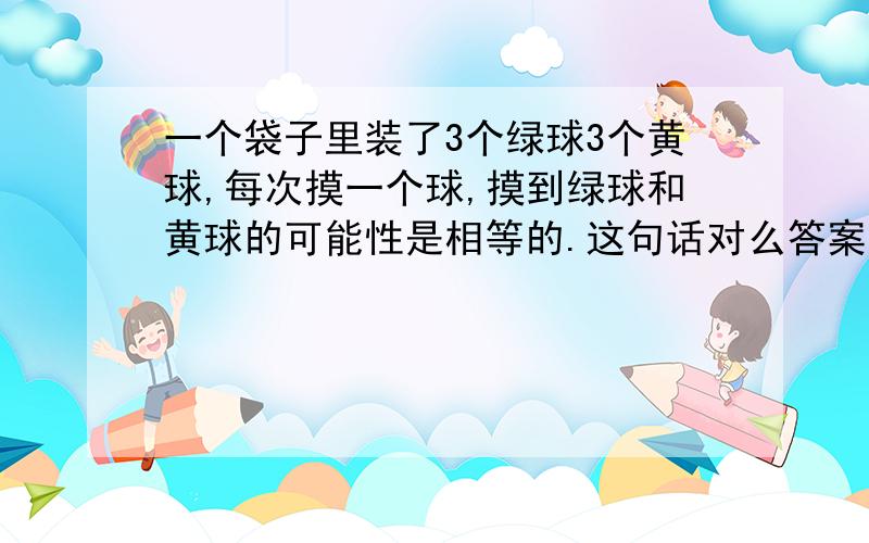 一个袋子里装了3个绿球3个黄球,每次摸一个球,摸到绿球和黄球的可能性是相等的.这句话对么答案是对的,可是我觉得如果摸到的球拿出来的话,不是偶数次时,可能性不就不一样了.