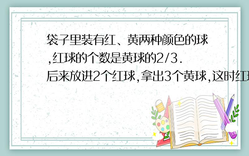 袋子里装有红、黄两种颜色的球,红球的个数是黄球的2/3.后来放进2个红球,拿出3个黄球,这时红球的个数是