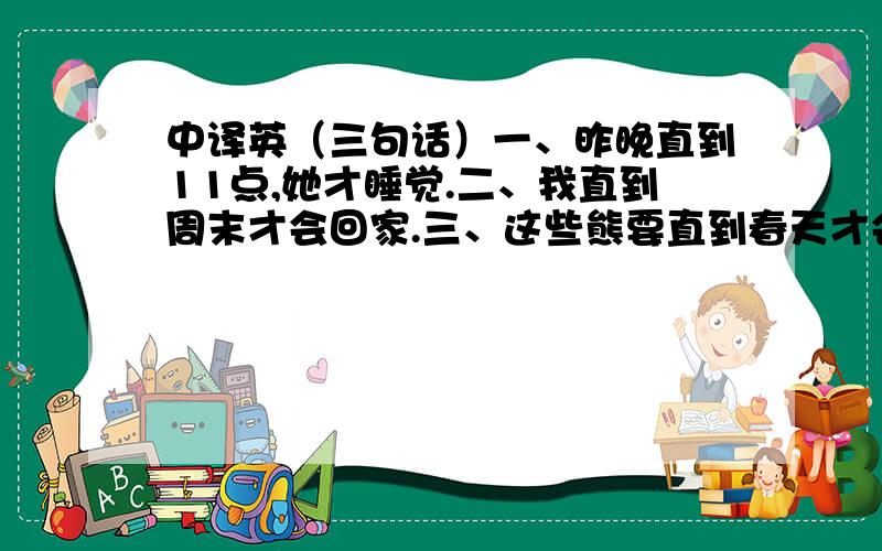 中译英（三句话）一、昨晚直到11点,她才睡觉.二、我直到周末才会回家.三、这些熊要直到春天才会苏醒.