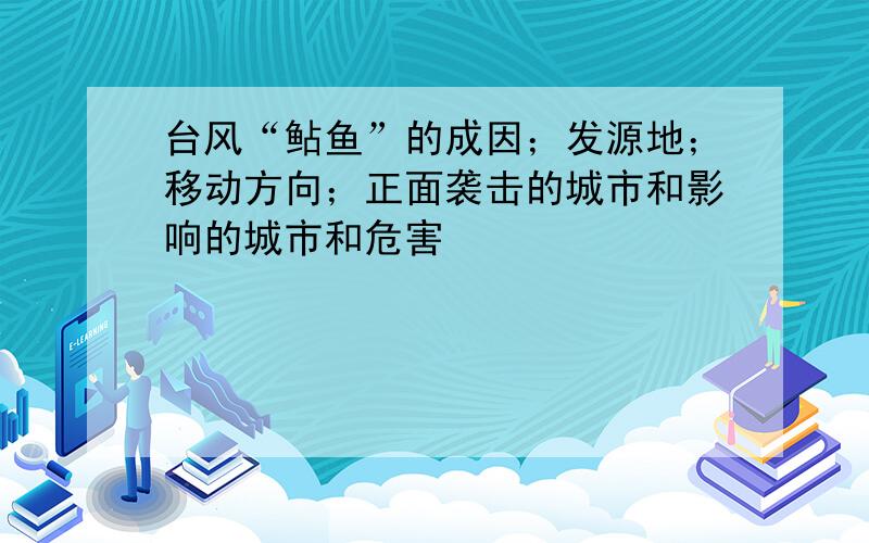 台风“鲇鱼”的成因；发源地；移动方向；正面袭击的城市和影响的城市和危害