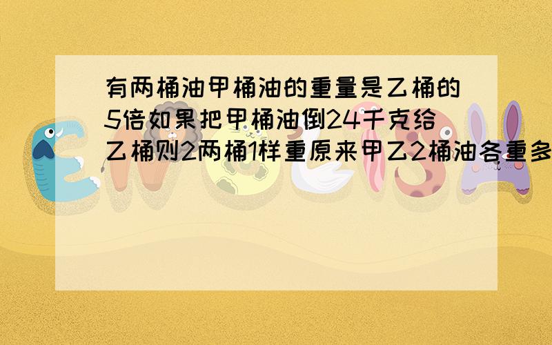 有两桶油甲桶油的重量是乙桶的5倍如果把甲桶油倒24千克给乙桶则2两桶1样重原来甲乙2桶油各重多少千克?方程解