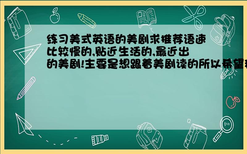 练习美式英语的美剧求推荐语速比较慢的,贴近生活的,最近出的美剧!主要是想跟着美剧读的所以希望稍微慢一点的!