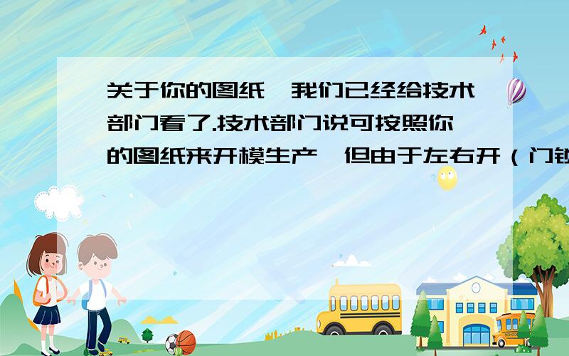 关于你的图纸,我们已经给技术部门看了.技术部门说可按照你的图纸来开模生产,但由于左右开（门锁）分别需要两套模具,所以我们要开两套模具来生产.而至于你要求的可调功能,很抱歉告知